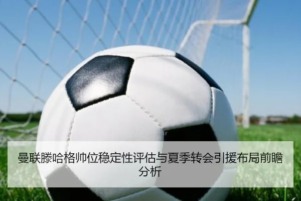 曼联滕哈格帅位稳定性评估与夏季转会引援布局前瞻分析