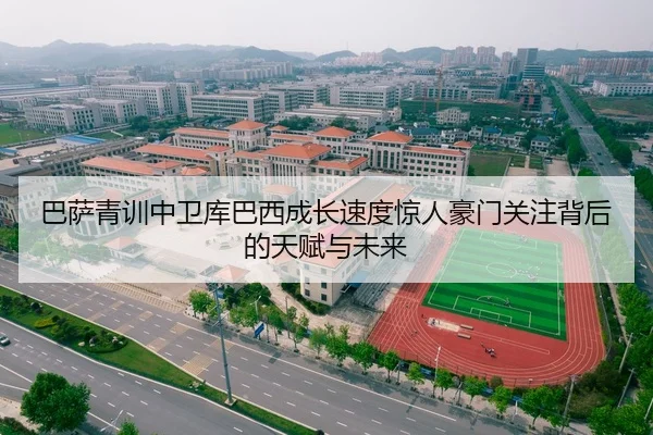 巴萨青训中卫库巴西成长速度惊人豪门关注背后的天赋与未来