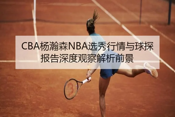 CBA杨瀚森NBA选秀行情与球探报告深度观察解析前景