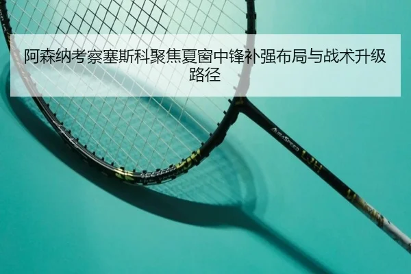 阿森纳考察塞斯科聚焦夏窗中锋补强布局与战术升级路径