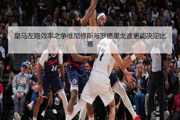 皇马左路效率之争维尼修斯与罗德里戈谁更能决定比赛