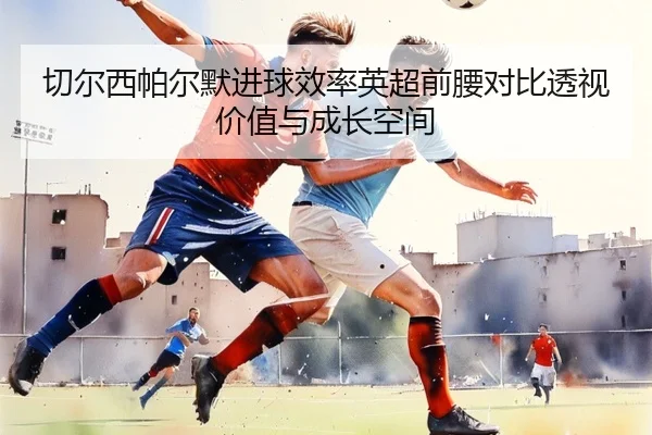 切尔西帕尔默进球效率英超前腰对比透视价值与成长空间