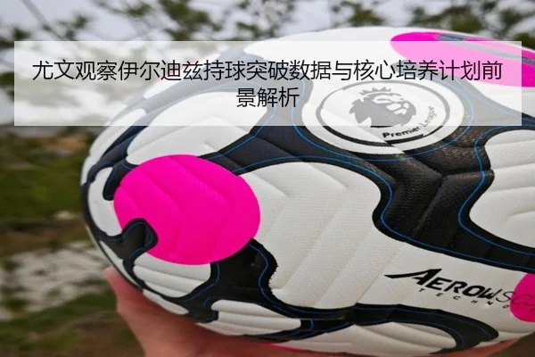 尤文观察伊尔迪兹持球突破数据与核心培养计划前景解析