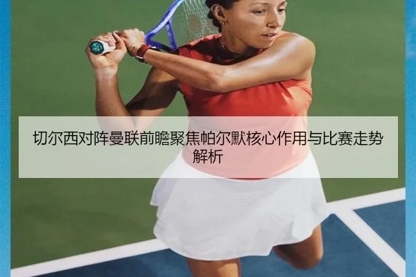切尔西对阵曼联前瞻聚焦帕尔默核心作用与比赛走势解析